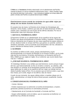 El Niño es un fenómeno climático relacionado con el calentamiento del Pacífico
oriental ecuatorial, el cual se manifiesta erráticamente cíclico —Arthur Strahler habla
de ciclos de entre tres y ocho años—, que consiste en realidad en la fase cálida del
patrón climático del Pacífico ecuatorial denominado El Niño-
Este fenómeno ocurre cuando las corrientes de agua cálida viajan por
debajo del mar desde Australia hasta Perú.
En pasado mes de marzo, la Directora de la Unidad de Climatología del
Senamhi, Grinia Ávalos, confirmó que este año SÍ habrá fenómeno El Niño en
nuestro país y amenaza con ser el peor de las últimas décadas. Por eso es
fundamental estar bien informado del tema.
1. QUÉ ES EL FENÓMENO EL NIÑO?
El fenomeno El Niño es un calentamiento de la superficie de las aguas del
Pacífico que afecta principalmente el Sureste Asiático, Australia y Sudamérica.
Este se caracteriza por el ingreso de una masa superficial de aguas cálidas en
el mar, desde el norte en el caso del Perú, que genera un aumento cambios
climáticos anómalos, como el aumento de la temperatura del mar, afectado la
pesca, además de intensas lluvias y también sequías.
2. SU ORIGEN
Su nombre se refiere al niño Jesús, porque este fenómeno ocurre
aproximadamente en el tiempo de Navidad en el Oceano Pacífico, por la costa
oste del Sur de América. El nombre del fenómeno es Oscilación del Sur El
Niño, ENSO por sus siglas en inglés. Es un síndrome que ocurre desde hace
más de 7 milenios.
3. ¿POR QUÉ OCURRE EL FENÓMENO DE EL NIÑO?
El meteólogo Abraham Levy señala que este fenómeno ocurre porque el agua
del mar, que tradicionalmente es fría en el otoño e invierno, se calienta y ello
trae también un aumento de la temperatura general del aire. "Las corrientes de
agua cálida que no están en la superficie del mar viajan por debajo del mar,
desde Australia hasta el Perú. Es un proceso que se inició en enero y que dura
tres meses; por lo tanto, llegan en los últimos días de marzo".
A partir de ese momento, las aguas cálidas entran a nuestras playas por el
norte, extendiendose a lo largo de todo el litoral peruano usualmente durante
abril.
4. CONSECUENCIAS DEL FENÓMENO DE EL NIÑO
- Lluvias intensas.
- Existen especies que no sobreviven al cambio de temperatura y mueren,
generando pérdida económica en actividades primarias.
- Calentamiento de la Corriente de Humboldt o Corriente del Perú.
- Surgen enfermedades como el cólera, que en ocasiones se tranfoman en
epidemias muy dificiles de erradicar.
 