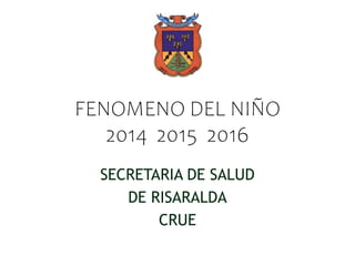 FENOMENO DEL NIÑO
2014 2015 2016
SECRETARIA DE SALUD
DE RISARALDA
CRUE
 