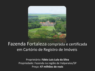 Fazenda Fortaleza  comprada e certificada em Cartório de Registro de Imóveis  Proprietário:  Fábio Luis Lula da Silva Propriedade: Fazenda na região de Valparaíso/SP Preço:  47 milhões de reais 