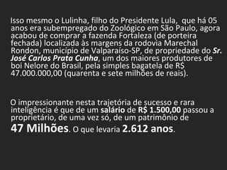 Isso mesmo o Lulinha, filho do Presidente Lula,  que há 05 anos era subempregado do Zoológico em São Paulo, agora acabou de comprar a fazenda Fortaleza (de porteira fechada) localizada às margens da rodovia Marechal Rondon, município de Valparaíso-SP, de propriedade do  Sr. José Carlos Prata Cunha , um dos maiores produtores de boi Nelore do Brasil, pela simples bagatela de R$ 47.000.000,00 (quarenta e sete milhões de reais).            O impressionante nesta trajetória de sucesso e rara inteligência é que de um  salário  de  R$ 1.500,00  passou a proprietário, de uma vez só, de um patrimônio de  47 Milhões . O que levaria  2.612 anos .            