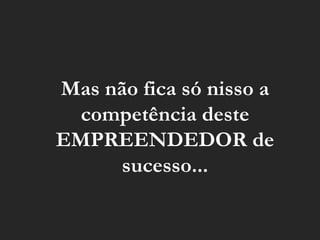 Mas não fica só nisso a competência deste EMPREENDEDOR de sucesso... 