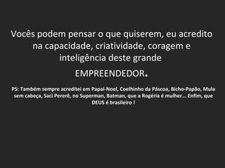 Vocês podem pensar o que quiserem, eu acredito na capacidade, criatividade, coragem e inteligência deste grande  EMPREENDEDOR . PS: Também sempre acreditei em Papai-Noel, Coelhinho da Páscoa, Bicho-Papão, Mula sem cabeça, Saci Pererê, no Superman, Batman, que a Rogéria é mulher... Enfim, que DEUS é brasileiro ! 
