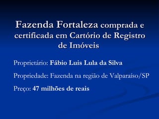 Fazenda Fortaleza  comprada e certificada em Cartório de Registro de Imóveis  Proprietário:  Fábio Luis Lula da Silva Propriedade: Fazenda na região de Valparaíso/SP Preço:  47 milhões de reais 