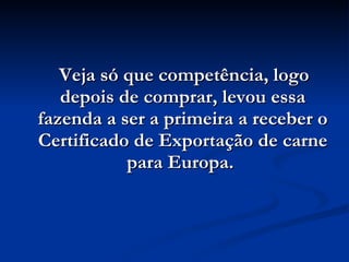 Veja só que competência, logo depois de comprar, levou essa fazenda a ser a primeira a receber o Certificado de Exportação de carne para Europa.  