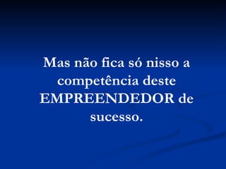Mas não fica só nisso a competência deste EMPREENDEDOR de sucesso. 