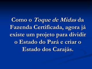 Como o Toque de Midas da
Fazenda Certificada, agora já
existe um projeto para dividir
  o Estado do Pará e criar o
     Estado dos Carajás.
 