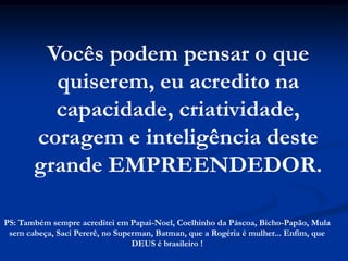 Vocês podem pensar o que
         quiserem, eu acredito na
         capacidade, criatividade,
       coragem e inteligência deste
       grande EMPREENDEDOR.

PS: Também sempre acreditei em Papai-Noel, Coelhinho da Páscoa, Bicho-Papão, Mula
 sem cabeça, Saci Pererê, no Superman, Batman, que a Rogéria é mulher... Enfim, que
                                 DEUS é brasileiro !
 