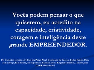 Vocês podem pensar o que quiserem, eu acredito na capacidade, criatividade, coragem e inteligência deste grande EMPREENDEDOR. PS: Também sempre acreditei em Papai-Noel, Coelhinho da Páscoa, Bicho-Papão, Mula sem cabeça, Saci Pererê, no Superman, Batman, que a Rogéria é mulher... Enfim, que DEUS é brasileiro ! 