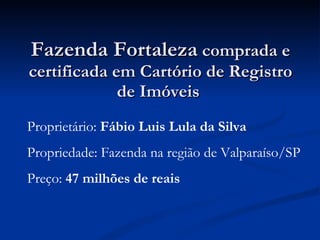 Fazenda Fortaleza  comprada e certificada em Cartório de Registro de Imóveis  Proprietário:  Fábio Luis Lula da Silva Propriedade: Fazenda na região de Valparaíso/SP Preço:  47 milhões de reais 