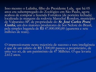 Isso mesmo o Lulinha, filho do Presidente Lula,  que há 05 anos era subempregado do Zoológico em São Paulo, agora acabou de comprar a fazenda Fortaleza (de porteira fechada) localizada às margens da rodovia Marechal Rondon, município de Valparaíso-SP, de propriedade do  Sr. José Carlos Prata Cunha , um dos maiores produtores de boi Nelore do Brasil, pela simples bagatela de R$ 47.000.000,00 (quarenta e sete milhões de reais).            O impressionante nesta trajetória de sucesso e rara inteligência é que de um salário de R$ 1.500,00 passou a proprietário, de uma vez só, de um patrimônio de 47 Milhões. O que levaria 2.612 anos.            