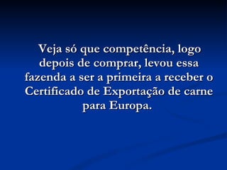 Veja só que competência, logo depois de comprar, levou essa fazenda a ser a primeira a receber o Certificado de Exportação de carne para Europa.  