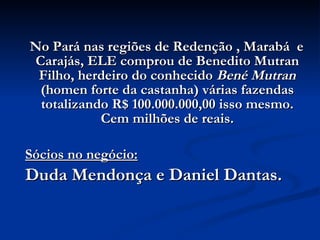 No Pará nas regiões de Redenção , Marabá  e Carajás, ELE comprou de Benedito Mutran Filho, herdeiro do conhecido  Bené Mutran  (homen forte da castanha) várias fazendas totalizando R$ 100.000.000,00 isso mesmo. Cem milhões de reais. Sócios no negócio: Duda Mendonça e Daniel Dantas. 