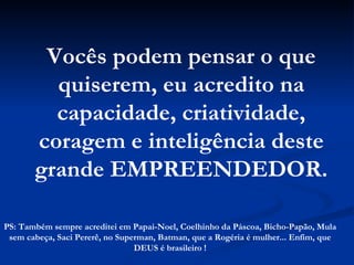 Vocês podem pensar o que quiserem, eu acredito na capacidade, criatividade, coragem e inteligência deste grande EMPREENDEDOR. PS: Também sempre acreditei em Papai-Noel, Coelhinho da Páscoa, Bicho-Papão, Mula sem cabeça, Saci Pererê, no Superman, Batman, que a Rogéria é mulher... Enfim, que DEUS é brasileiro ! 