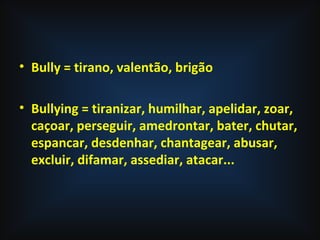 • Bully = tirano, valentão, brigão
• Bullying = tiranizar, humilhar, apelidar, zoar,
caçoar, perseguir, amedrontar, bater, chutar,
espancar, desdenhar, chantagear, abusar,
excluir, difamar, assediar, atacar...
 