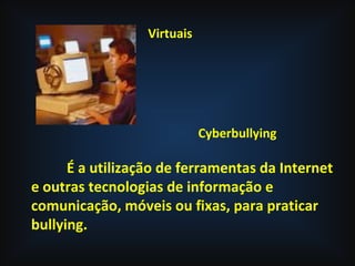 Virtuais
Cyberbullying
É a utilização de ferramentas da Internet
e outras tecnologias de informação e
comunicação, móveis ou fixas, para praticar
bullying.
 