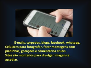 E-mails, torpedos, blogs, facebook, whatapp,
Celulares para fotografar, fazer montagens com
piadinhas, gozações e comentários cruéis.
Sites são montados para divulgar imagens e
assediar.
 