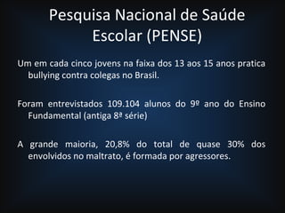 Pesquisa Nacional de Saúde
Escolar (PENSE)
Um em cada cinco jovens na faixa dos 13 aos 15 anos pratica
bullying contra colegas no Brasil.
Foram entrevistados 109.104 alunos do 9º ano do Ensino
Fundamental (antiga 8ª série)
A grande maioria, 20,8% do total de quase 30% dos
envolvidos no maltrato, é formada por agressores.
 