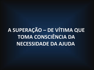 A SUPERAÇÃO – DE VÍTIMA QUE
TOMA CONSCIÊNCIA DA
NECESSIDADE DA AJUDA
 