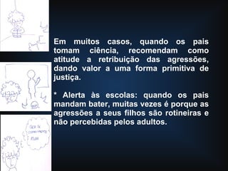 Em muitos casos, quando os pais
tomam ciência, recomendam como
atitude a retribuição das agressões,
dando valor a uma forma primitiva de
justiça.
* Alerta às escolas: quando os pais
mandam bater, muitas vezes é porque as
agressões a seus filhos são rotineiras e
não percebidas pelos adultos.
 