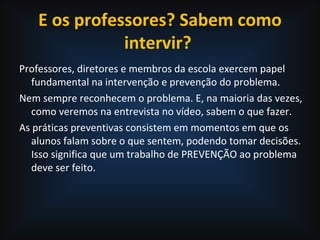 E os professores? Sabem como
intervir?
Professores, diretores e membros da escola exercem papel
fundamental na intervenção e prevenção do problema.
Nem sempre reconhecem o problema. E, na maioria das vezes,
como veremos na entrevista no vídeo, sabem o que fazer.
As práticas preventivas consistem em momentos em que os
alunos falam sobre o que sentem, podendo tomar decisões.
Isso significa que um trabalho de PREVENÇÃO ao problema
deve ser feito.
 