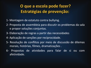O que a escola pode fazer?O que a escola pode fazer?
Estratégias de prevenção:Estratégias de prevenção:
1- Montagem de estatuto contra bullying.
2- Proposta de assembleia para discutir os problemas da sala
e propor soluções conjuntas.
3- Elaboração de regras a partir das necessidades
4- Aplicação de sanções por reciprocidade.
5- Resolução de conflitos por meio de discussão de dilemas
morais, histórias, filmes, dramatizações .
6- Propostas de atividades para falar de si ou com
afetividade.
 