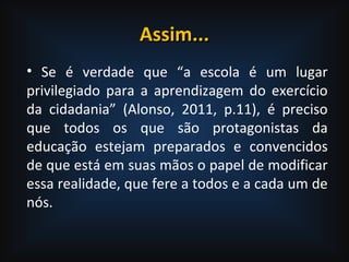Assim...Assim...
• Se é verdade que “a escola é um lugar
privilegiado para a aprendizagem do exercício
da cidadania” (Alonso, 2011, p.11), é preciso
que todos os que são protagonistas da
educação estejam preparados e convencidos
de que está em suas mãos o papel de modificar
essa realidade, que fere a todos e a cada um de
nós.
 