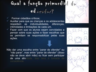  Formar cidadãos críticos;
 Auxiliar para que as crianças e os adolescentes
respeitem as individualidades, diferenças,
intimidades e limitações de cada um.
 Fazer com que os alunos sejam convidados a
pensar sobre suas ações e fazer escolhas que
os permitam se responsabilizar pelas suas
ações.
Não dar uma escolha entre “parar de ofender” ou
“não parar”, mas entre “parar de ofender” (disso
não se deve abrir mão) ou ficar sem participar
de uma atividade. Isso leva à tomada de
consciência.
Qual a função primordial doQual a função primordial do
ededucador?ucador?
 