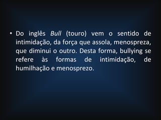 • Do inglês Bull (touro) vem o sentido de
intimidação, da força que assola, menospreza,
que diminui o outro. Desta forma, bullying se
refere às formas de intimidação, de
humilhação e menosprezo.
 
