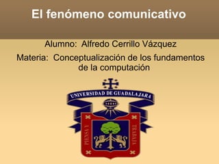 El fenómeno comunicativo
Alumno: Alfredo Cerrillo Vázquez
Materia: Conceptualización de los fundamentos
de la computación
 