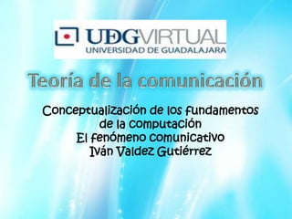 Teoría de la comunicación Conceptualización de los fundamentos de la computación  El fenómeno comunicativo Iván Valdez Gutiérrez 