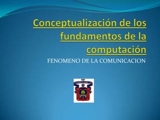 Conceptualización de los fundamentos de la computación FENOMENO DE LA COMUNICACION 