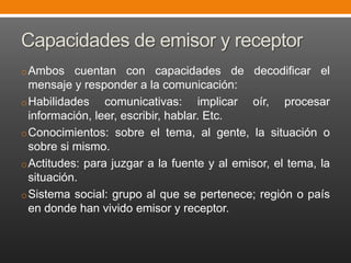 Capacidades de emisor y receptor
o Ambos

cuentan con capacidades de decodificar el
mensaje y responder a la comunicación:
o Habilidades
comunicativas: implicar oír, procesar
información, leer, escribir, hablar. Etc.
o Conocimientos: sobre el tema, al gente, la situación o
sobre si mismo.
o Actitudes: para juzgar a la fuente y al emisor, el tema, la
situación.
o Sistema social: grupo al que se pertenece; región o país
en donde han vivido emisor y receptor.

 