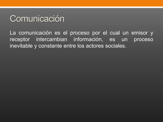 Comunicación
La comunicación es el proceso por el cual un emisor y
receptor intercambian información, es un proceso
inevitable y constante entre los actores sociales.

 