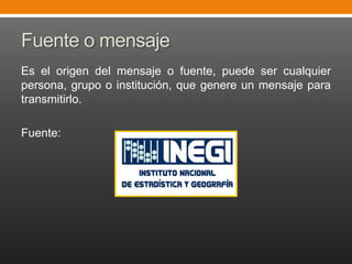 Fuente o mensaje
Es el origen del mensaje o fuente, puede ser cualquier
persona, grupo o institución, que genere un mensaje para
transmitirlo.
Fuente:

 
