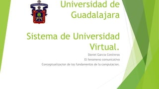 Universidad de
Guadalajara
Sistema de Universidad
Virtual.
Daniel Garcia Contreras
El fenomeno comunicativo
Conceptualizacion de los fundamentos de la computacion.
 