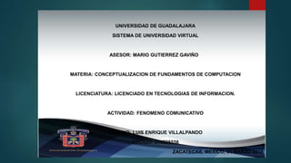 UNIVERSIDAD DE GUADALAJARA
SISTEMA DE UNIVERSIDAD VIRTUAL
ASESOR: MARIO GUTIERREZ GAVIÑO
MATERIA: CONCEPTUALIZACION DE FUNDAMENTOS DE COMPUTACION
LICENCIATURA: LICENCIADO EN TECNOLOGIAS DE INFORMACION.
ACTIVIDAD: FENOMENO COMUNICATIVO
ALUMNO: LUIS ENRIQUE VILLALPANDO
CODIGO: 214525556
ZACATECAS, MEXICO, 04 MARZO 2016
 