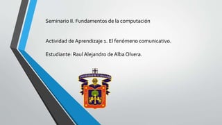 Seminario II. Fundamentos de la computación
Actividad de Aprendizaje 1. El fenómeno comunicativo.
Estudiante: Raul Alejandro de Alba Olvera.
 