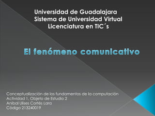 Universidad de Guadalajara
             Sistema de Universidad Virtual
                  Licenciatura en TIC´s




Conceptualización de los fundamentos de la computación
Actividad 1, Objeto de Estudio 2
Anibal Ulises Cortés Lara
Código 213240019
 