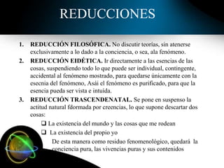 REDUCCIONES
1. REDUCCIÓN FILOSÓFICA. No discutir teorías, sin atenerse
exclusivamente a lo dado a la conciencia, o sea, ala fenómeno.
2. REDUCCIÓN EIDÉTICA. Ir directamente a las esencias de las
cosas, suspendiendo todo lo que puede ser individual, contingente,
accidental al fenómeno mostrado, para quedarse únicamente con la
esecnia del fenómeno, Asái el fenómeno es purificado, para que la
esencia pueda ser vista e intuída.
3. REDUCCIÓN TRASCENDENATAL. Se pone en suspenso la
actitud natural fdormada por creencias, lo que supone descartar dos
cosas:
 La existencia del mundo y las cosas que me rodean
 La existencia del propio yo
De esta manera como residuo fenomenológico, quedará la
conciencia pura, las vivencias puras y sus contenidos
 
