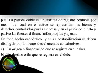 p.ej. La partida doble es un sistema de registro contable por
medio del cual en el activo se representan los bienes y
derechos controlados por la empresa y en el patrimonio neto y
pasivo las fuentes d financiación propias y ajenas.
En todo hecho económico y en su contabilización se deben
distinguir por lo menos dos elementos constitutivos:
a) Un origen o financiación que se registra en el haber
b) Un destino o fin que se registra en el deber
 