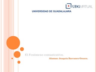 UNIVERSIDAD DE GUADALAJARA
El Fenómeno comunicativo.
Alumno: Joaquín Barranco Orozco.
 