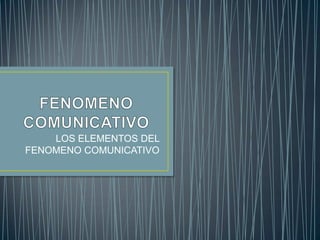 FENOMENO COMUNICATIVO LOS ELEMENTOS DEL FENOMENO COMUNICATIVO 