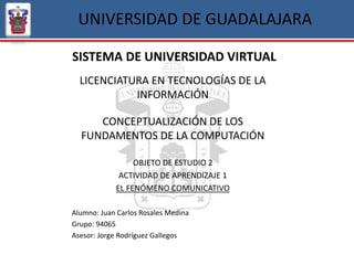 UNIVERSIDAD DE GUADALAJARA
SISTEMA DE UNIVERSIDAD VIRTUAL
LICENCIATURA EN TECNOLOGÍAS DE LA
INFORMACIÓN
CONCEPTUALIZACIÓN DE LOS
FUNDAMENTOS DE LA COMPUTACIÓN
OBJETO DE ESTUDIO 2
ACTIVIDAD DE APRENDIZAJE 1
EL FENÓMENO COMUNICATIVO
Alumno: Juan Carlos Rosales Medina
Grupo: 94065
Asesor: Jorge Rodríguez Gallegos
 