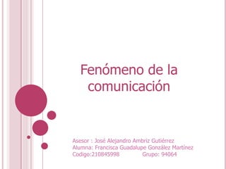 Fenómeno de la
comunicación
Asesor : José Alejandro Ambriz Gutiérrez
Alumna: Francisca Guadalupe González Martínez
Codigo:210845998 Grupo: 94064
 