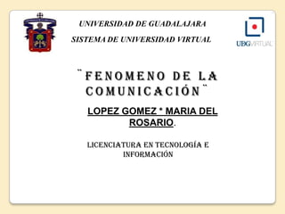 UNIVERSIDAD DE GUADALAJARA    SISTEMA DE UNIVERSIDAD VIRTUAL ¨FENOMENO DE LA      COMUNICACIÓN¨  LOPEZ GOMEZ * MARIA DEL ROSARIO. Licenciatura en Tecnología e Información 