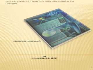 UNIVERSIDAD DE GUADALAJARA , DE CONCEPTUALIZACIÓN DE LOS FUNDAMENTOS DE LA
COMPUTACIÓN




       EL FENÓMENO DE LA COMUNICACIÓN




                                       POR
                           LUIS ALBERTO ZAMORA RIVERA




                                                                             I
 