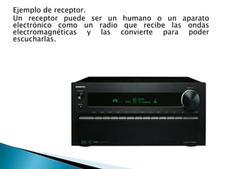 Ejemplo de receptor.
Un receptor puede ser un humano o un aparato
electrónico como un radio que recibe las ondas
electromagnéticas y las convierte para poder
escucharlas.
 