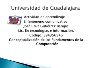 Actividad de aprendizaje 1
        El fenómeno comunicativo.
        José Cruz Gutiérrez Barajas
    Lic. En tecnologías e información.
            Código. 394356946
Conceptualización de los Fundamentos de la
                Computación
 