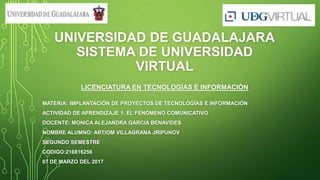 UNIVERSIDAD DE GUADALAJARA
SISTEMA DE UNIVERSIDAD
VIRTUAL
LICENCIATURA EN TECNOLOGÍAS E INFORMACIÓN
MATERIA: IMPLANTACIÓN DE PROYECTOS DE TECNOLOGÍAS E INFORMACIÓN
ACTIVIDAD DE APRENDIZAJE 1. EL FENÓMENO COMUNICATIVO
DOCENTE: MONICA ALEJANDRA GARCIA BENAVIDES
NOMBRE ALUMNO: ARTIOM VILLAGRANA JRIPUNOV
SEGUNDO SEMESTRE
CODIGO:216816256
07 DE MARZO DEL 2017
 