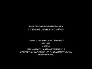 UNIVERSIDAD DE GUADALAJARA
SISTEMA DE UNIVERSIDAD VIRTUAL
MARIA LUISA MERCHANT MORENO
213338361
ASESOR
MARIA GRACIELA ARMAS VALENZUELA
CONCEPTUALIZACION DE LOS FUNDAMENTOS DE LA
COMPUTACION.
 